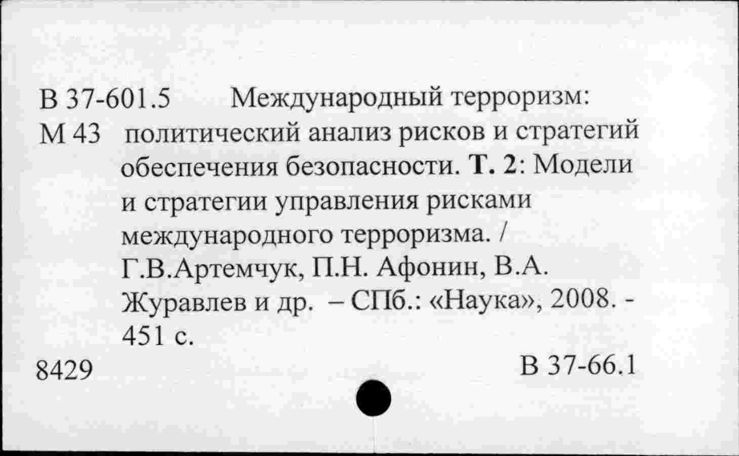 ﻿В 37-601.5 Международный терроризм:
М 43 политический анализ рисков и стратегий обеспечения безопасности. Т. 2: Модели и стратегии управления рисками международного терроризма. / Г.В.Артемчук, П.Н. Афонин, В.А.
Журавлев и др. - СПб.: «Наука», 2008. -451 с.
8429	В 37-66.1